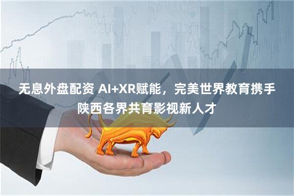 无息外盘配资 AI+XR赋能，完美世界教育携手陕西各界共育影视新人才