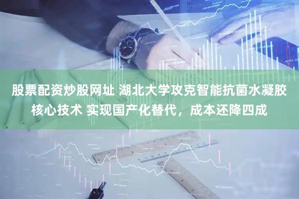 股票配资炒股网址 湖北大学攻克智能抗菌水凝胶核心技术 实现国产化替代，成本还降四成