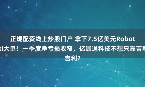 正规配资线上炒股门户 拿下7.5亿美元Robotaxi大单！一季度净亏损收窄，亿咖通科技不想只靠吉利？