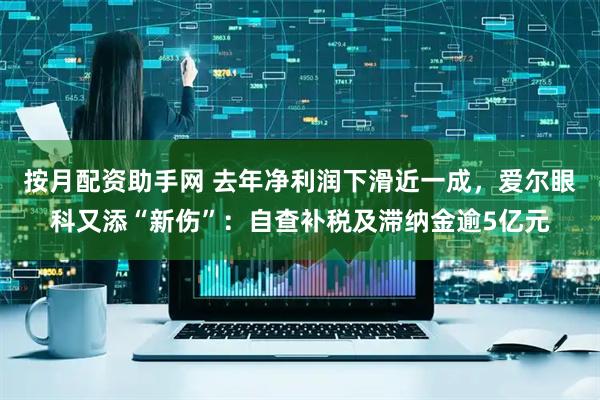 按月配资助手网 去年净利润下滑近一成，爱尔眼科又添“新伤”：自查补税及滞纳金逾5亿元