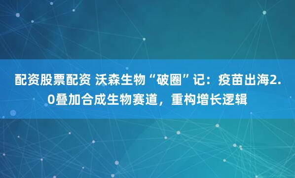 配资股票配资 沃森生物“破圈”记：疫苗出海2.0叠加合成生物赛道，重构增长逻辑