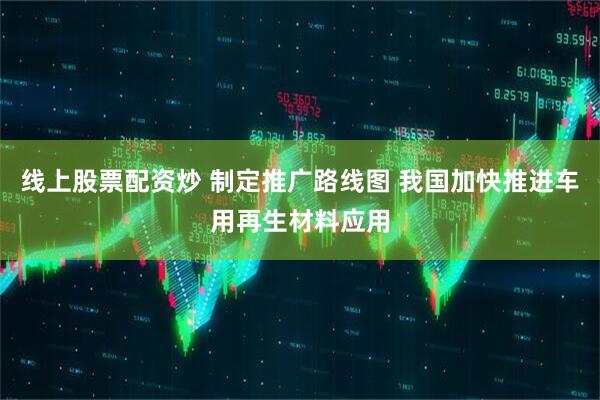 线上股票配资炒 制定推广路线图 我国加快推进车用再生材料应用