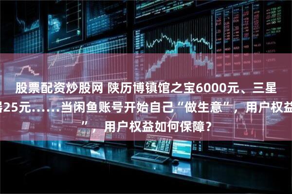 股票配资炒股网 陕历博镇馆之宝6000元、三星堆太阳形器25元……当闲鱼账号开始自己“做生意”，用户权益如何保障？