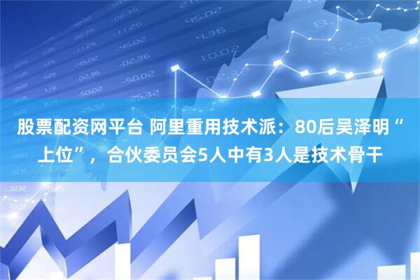 股票配资网平台 阿里重用技术派：80后吴泽明“上位”，合伙委员会5人中有3人是技术骨干