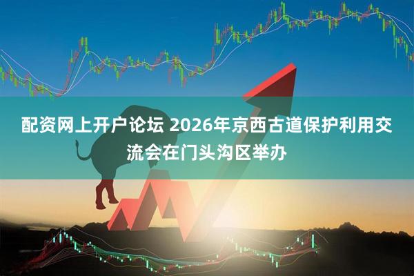 配资网上开户论坛 2026年京西古道保护利用交流会在门头沟区举办