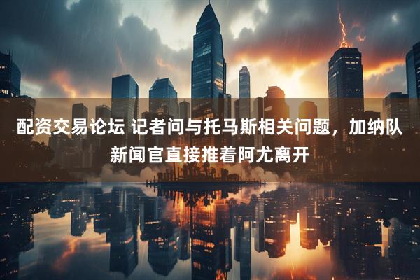 配资交易论坛 记者问与托马斯相关问题，加纳队新闻官直接推着阿尤离开