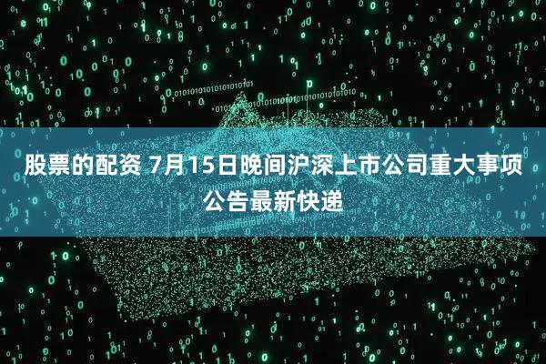 股票的配资 7月15日晚间沪深上市公司重大事项公告最新快递