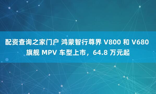 配资查询之家门户 鸿蒙智行尊界 V800 和 V680 旗舰 MPV 车型上市，64.8 万元起